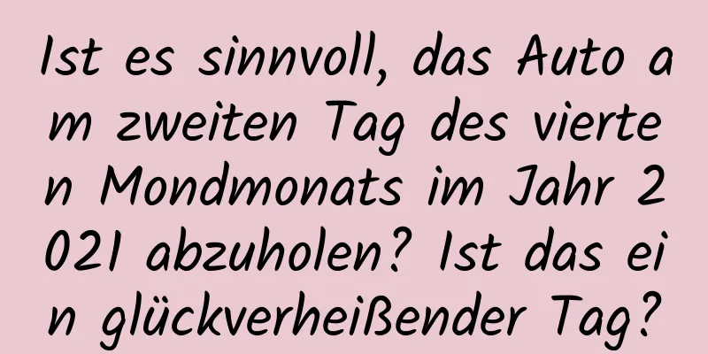 Ist es sinnvoll, das Auto am zweiten Tag des vierten Mondmonats im Jahr 2021 abzuholen? Ist das ein glückverheißender Tag?