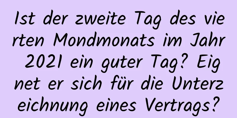 Ist der zweite Tag des vierten Mondmonats im Jahr 2021 ein guter Tag? Eignet er sich für die Unterzeichnung eines Vertrags?