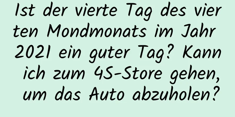 Ist der vierte Tag des vierten Mondmonats im Jahr 2021 ein guter Tag? Kann ich zum 4S-Store gehen, um das Auto abzuholen?