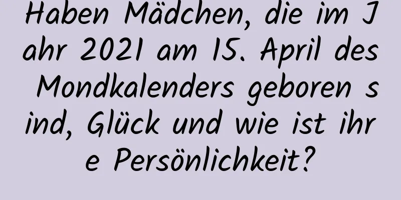 Haben Mädchen, die im Jahr 2021 am 15. April des Mondkalenders geboren sind, Glück und wie ist ihre Persönlichkeit?