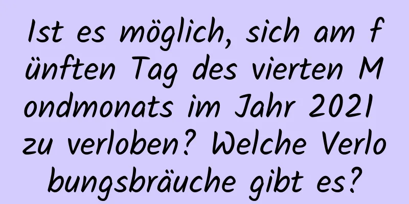 Ist es möglich, sich am fünften Tag des vierten Mondmonats im Jahr 2021 zu verloben? Welche Verlobungsbräuche gibt es?