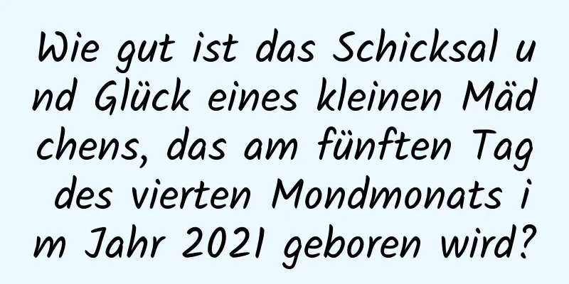 Wie gut ist das Schicksal und Glück eines kleinen Mädchens, das am fünften Tag des vierten Mondmonats im Jahr 2021 geboren wird?