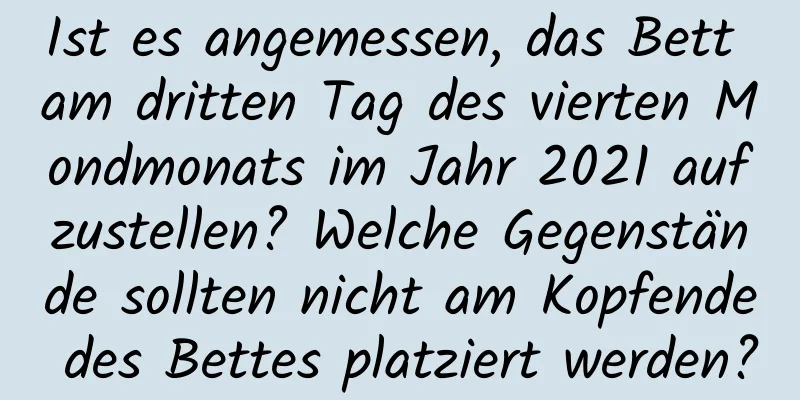 Ist es angemessen, das Bett am dritten Tag des vierten Mondmonats im Jahr 2021 aufzustellen? Welche Gegenstände sollten nicht am Kopfende des Bettes platziert werden?