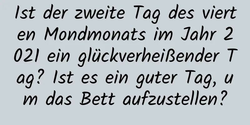 Ist der zweite Tag des vierten Mondmonats im Jahr 2021 ein glückverheißender Tag? Ist es ein guter Tag, um das Bett aufzustellen?