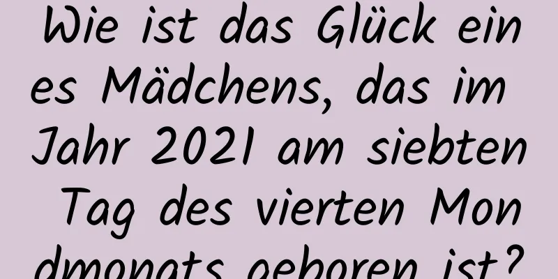 Wie ist das Glück eines Mädchens, das im Jahr 2021 am siebten Tag des vierten Mondmonats geboren ist?