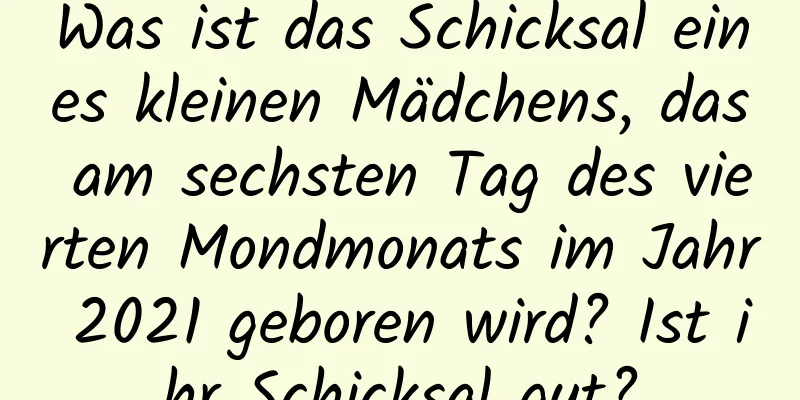 Was ist das Schicksal eines kleinen Mädchens, das am sechsten Tag des vierten Mondmonats im Jahr 2021 geboren wird? Ist ihr Schicksal gut?