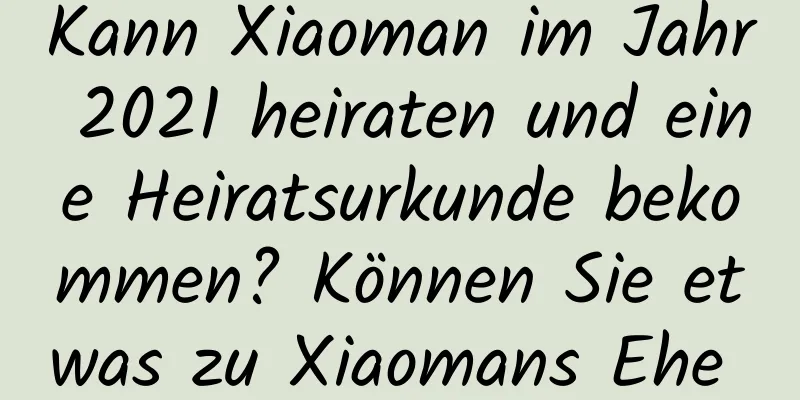 Kann Xiaoman im Jahr 2021 heiraten und eine Heiratsurkunde bekommen? Können Sie etwas zu Xiaomans Ehe sagen?