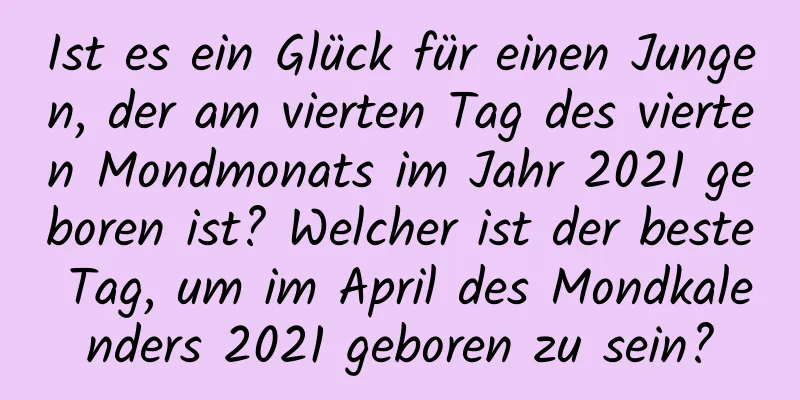 Ist es ein Glück für einen Jungen, der am vierten Tag des vierten Mondmonats im Jahr 2021 geboren ist? Welcher ist der beste Tag, um im April des Mondkalenders 2021 geboren zu sein?