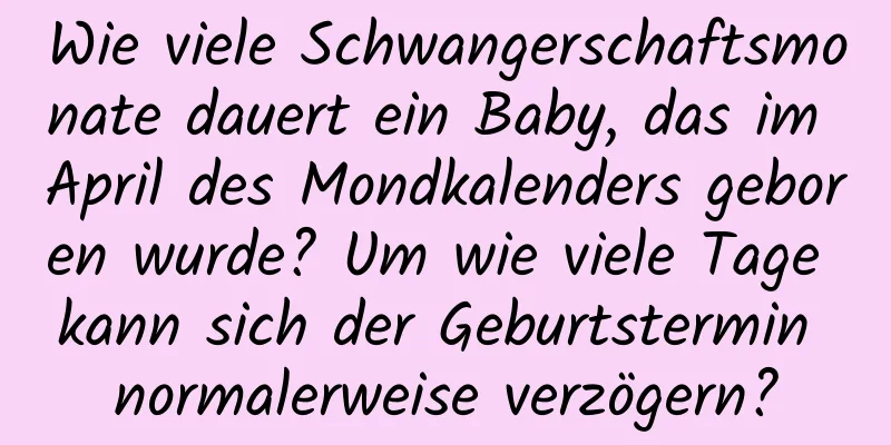 Wie viele Schwangerschaftsmonate dauert ein Baby, das im April des Mondkalenders geboren wurde? Um wie viele Tage kann sich der Geburtstermin normalerweise verzögern?