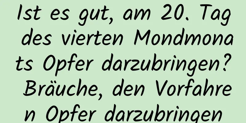 Ist es gut, am 20. Tag des vierten Mondmonats Opfer darzubringen? Bräuche, den Vorfahren Opfer darzubringen