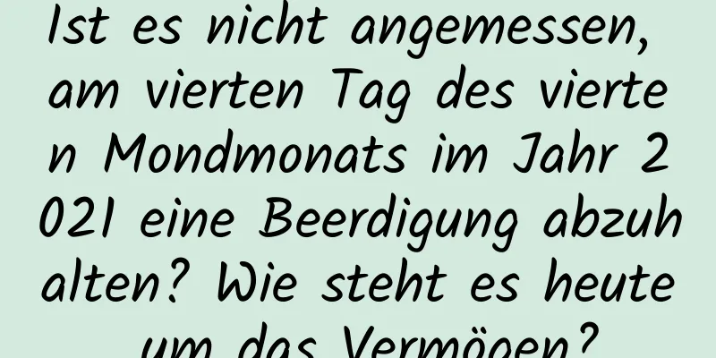 Ist es nicht angemessen, am vierten Tag des vierten Mondmonats im Jahr 2021 eine Beerdigung abzuhalten? Wie steht es heute um das Vermögen?