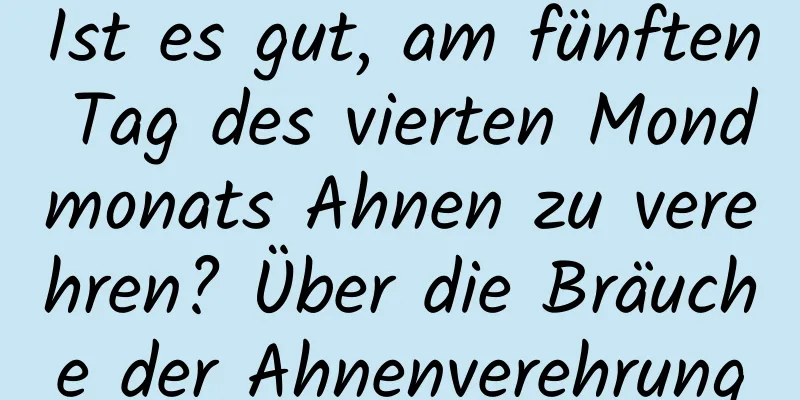 Ist es gut, am fünften Tag des vierten Mondmonats Ahnen zu verehren? Über die Bräuche der Ahnenverehrung