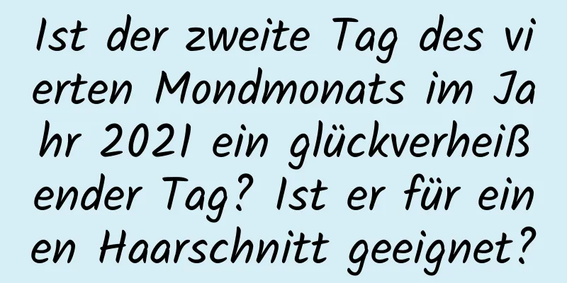 Ist der zweite Tag des vierten Mondmonats im Jahr 2021 ein glückverheißender Tag? Ist er für einen Haarschnitt geeignet?