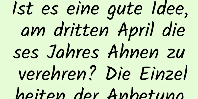 Ist es eine gute Idee, am dritten April dieses Jahres Ahnen zu verehren? Die Einzelheiten der Anbetung