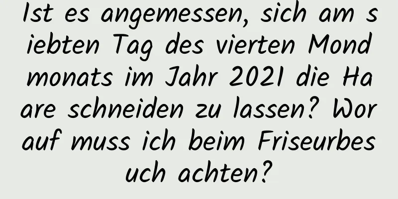 Ist es angemessen, sich am siebten Tag des vierten Mondmonats im Jahr 2021 die Haare schneiden zu lassen? Worauf muss ich beim Friseurbesuch achten?