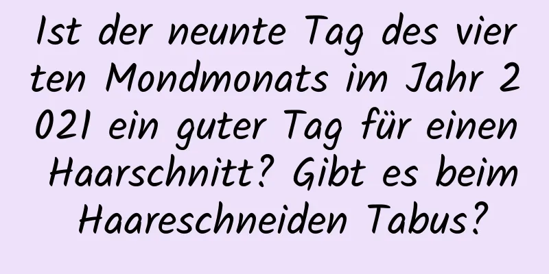 Ist der neunte Tag des vierten Mondmonats im Jahr 2021 ein guter Tag für einen Haarschnitt? Gibt es beim Haareschneiden Tabus?