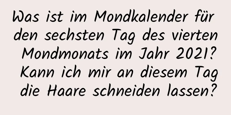 Was ist im Mondkalender für den sechsten Tag des vierten Mondmonats im Jahr 2021? Kann ich mir an diesem Tag die Haare schneiden lassen?