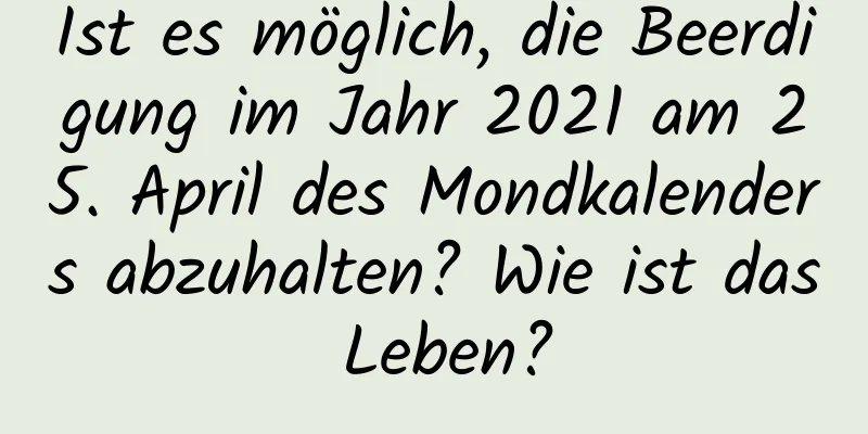 Ist es möglich, die Beerdigung im Jahr 2021 am 25. April des Mondkalenders abzuhalten? Wie ist das Leben?