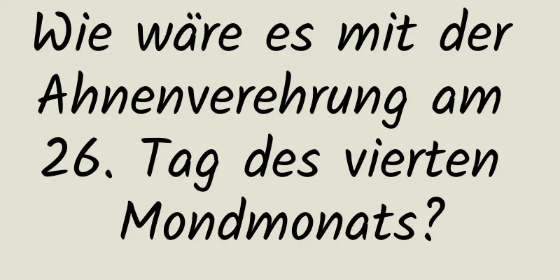 Wie wäre es mit der Ahnenverehrung am 26. Tag des vierten Mondmonats?