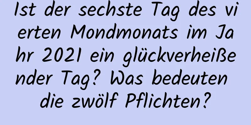 Ist der sechste Tag des vierten Mondmonats im Jahr 2021 ein glückverheißender Tag? Was bedeuten die zwölf Pflichten?