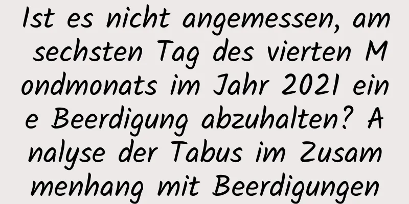 Ist es nicht angemessen, am sechsten Tag des vierten Mondmonats im Jahr 2021 eine Beerdigung abzuhalten? Analyse der Tabus im Zusammenhang mit Beerdigungen