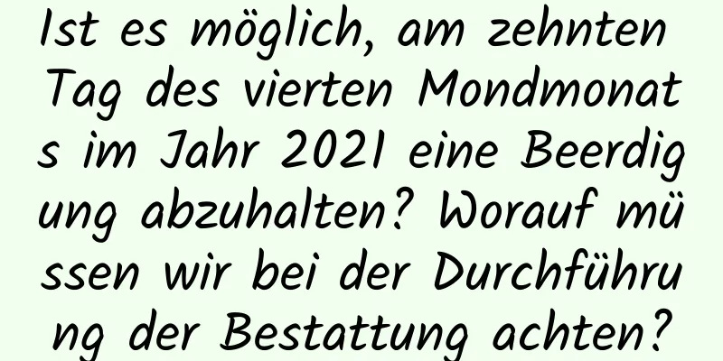 Ist es möglich, am zehnten Tag des vierten Mondmonats im Jahr 2021 eine Beerdigung abzuhalten? Worauf müssen wir bei der Durchführung der Bestattung achten?