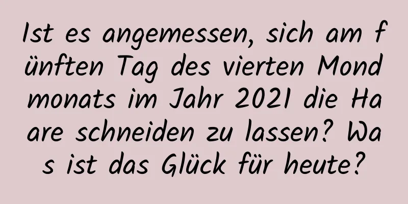 Ist es angemessen, sich am fünften Tag des vierten Mondmonats im Jahr 2021 die Haare schneiden zu lassen? Was ist das Glück für heute?