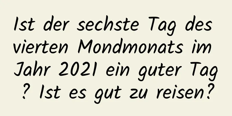 Ist der sechste Tag des vierten Mondmonats im Jahr 2021 ein guter Tag? Ist es gut zu reisen?