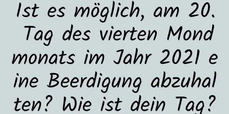 Ist es möglich, am 20. Tag des vierten Mondmonats im Jahr 2021 eine Beerdigung abzuhalten? Wie ist dein Tag?