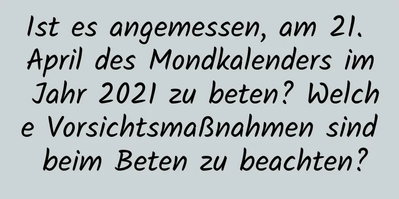 Ist es angemessen, am 21. April des Mondkalenders im Jahr 2021 zu beten? Welche Vorsichtsmaßnahmen sind beim Beten zu beachten?