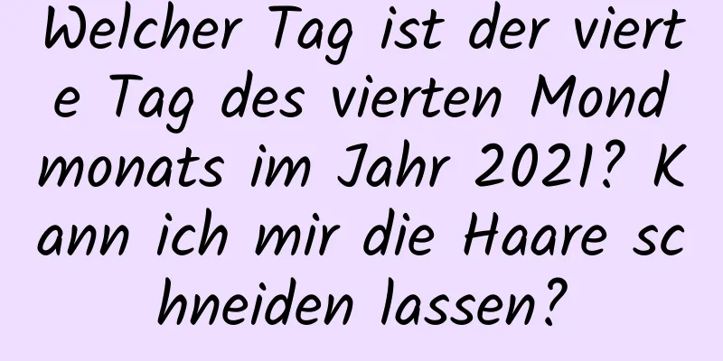 Welcher Tag ist der vierte Tag des vierten Mondmonats im Jahr 2021? Kann ich mir die Haare schneiden lassen?