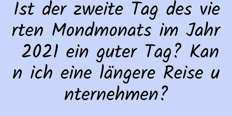 Ist der zweite Tag des vierten Mondmonats im Jahr 2021 ein guter Tag? Kann ich eine längere Reise unternehmen?