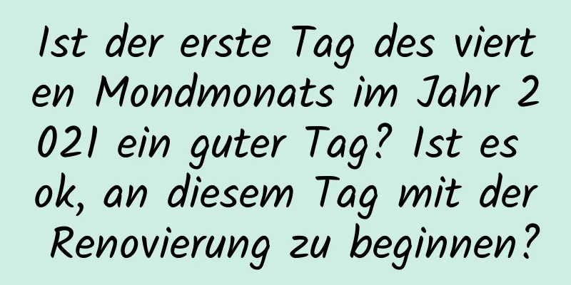 Ist der erste Tag des vierten Mondmonats im Jahr 2021 ein guter Tag? Ist es ok, an diesem Tag mit der Renovierung zu beginnen?