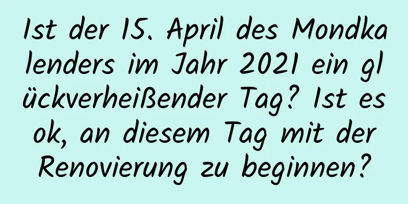 Ist der 15. April des Mondkalenders im Jahr 2021 ein glückverheißender Tag? Ist es ok, an diesem Tag mit der Renovierung zu beginnen?