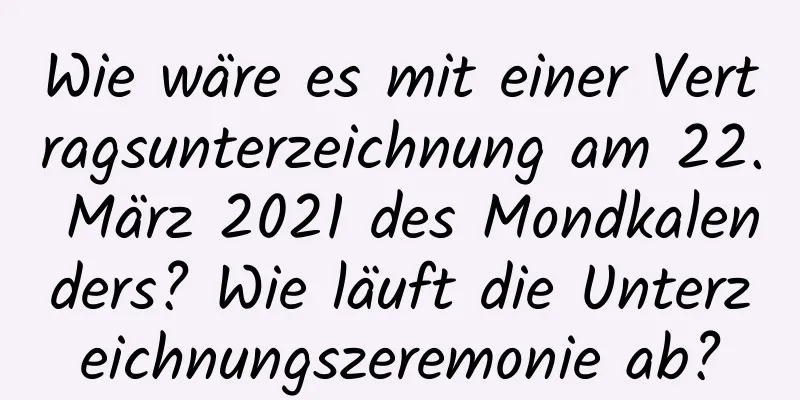 Wie wäre es mit einer Vertragsunterzeichnung am 22. März 2021 des Mondkalenders? Wie läuft die Unterzeichnungszeremonie ab?