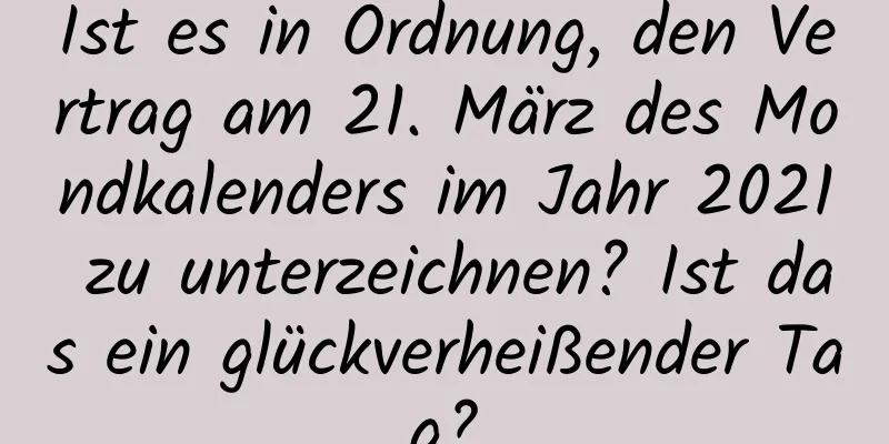 Ist es in Ordnung, den Vertrag am 21. März des Mondkalenders im Jahr 2021 zu unterzeichnen? Ist das ein glückverheißender Tag?