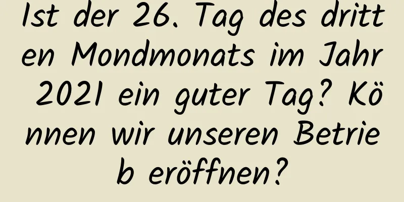 Ist der 26. Tag des dritten Mondmonats im Jahr 2021 ein guter Tag? Können wir unseren Betrieb eröffnen?