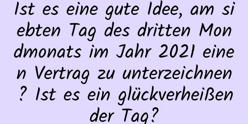 Ist es eine gute Idee, am siebten Tag des dritten Mondmonats im Jahr 2021 einen Vertrag zu unterzeichnen? Ist es ein glückverheißender Tag?