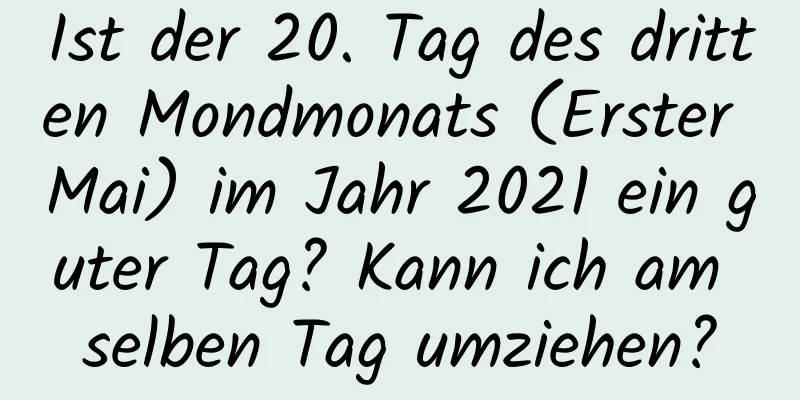 Ist der 20. Tag des dritten Mondmonats (Erster Mai) im Jahr 2021 ein guter Tag? Kann ich am selben Tag umziehen?