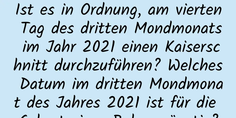 Ist es in Ordnung, am vierten Tag des dritten Mondmonats im Jahr 2021 einen Kaiserschnitt durchzuführen? Welches Datum im dritten Mondmonat des Jahres 2021 ist für die Geburt eines Babys günstig?