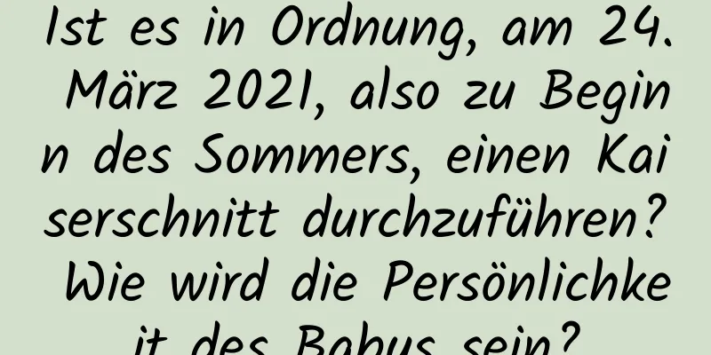 Ist es in Ordnung, am 24. März 2021, also zu Beginn des Sommers, einen Kaiserschnitt durchzuführen? Wie wird die Persönlichkeit des Babys sein?