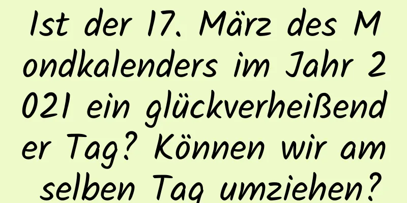 Ist der 17. März des Mondkalenders im Jahr 2021 ein glückverheißender Tag? Können wir am selben Tag umziehen?