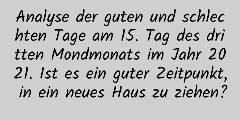 Analyse der guten und schlechten Tage am 15. Tag des dritten Mondmonats im Jahr 2021. Ist es ein guter Zeitpunkt, in ein neues Haus zu ziehen?