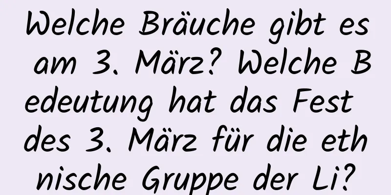 Welche Bräuche gibt es am 3. März? Welche Bedeutung hat das Fest des 3. März für die ethnische Gruppe der Li?