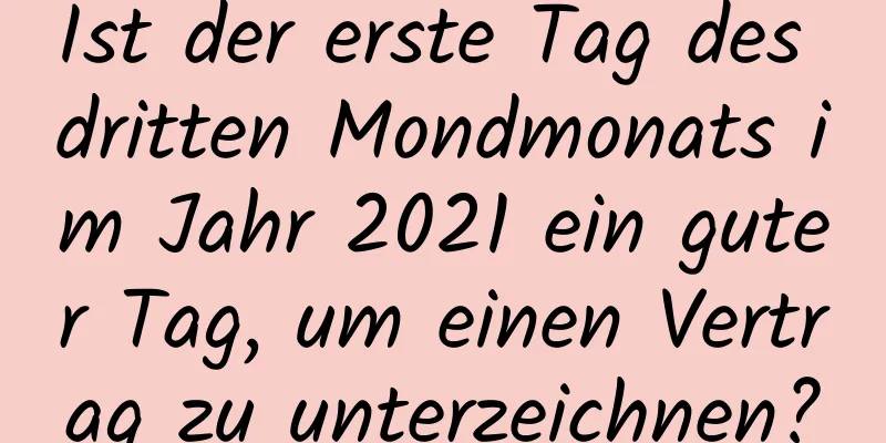 Ist der erste Tag des dritten Mondmonats im Jahr 2021 ein guter Tag, um einen Vertrag zu unterzeichnen?