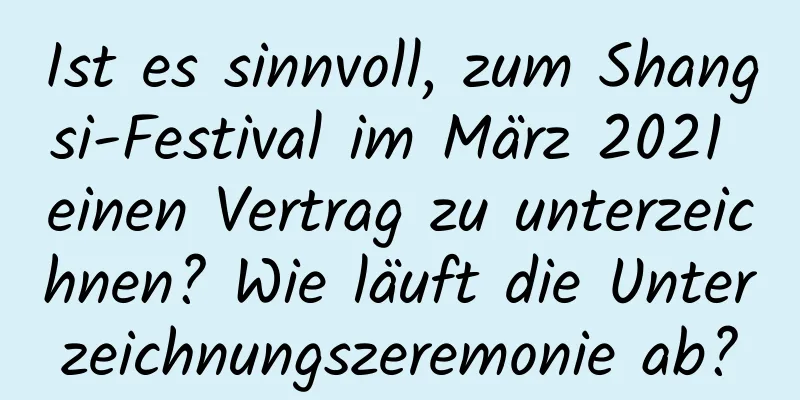 Ist es sinnvoll, zum Shangsi-Festival im März 2021 einen Vertrag zu unterzeichnen? Wie läuft die Unterzeichnungszeremonie ab?