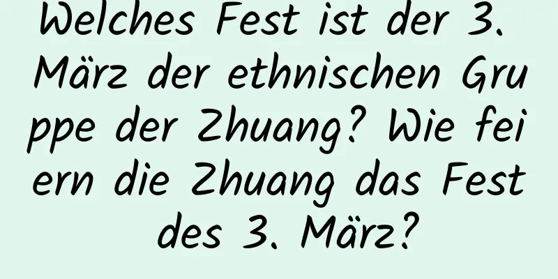 Welches Fest ist der 3. März der ethnischen Gruppe der Zhuang? Wie feiern die Zhuang das Fest des 3. März?