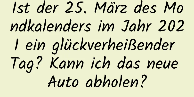 Ist der 25. März des Mondkalenders im Jahr 2021 ein glückverheißender Tag? Kann ich das neue Auto abholen?