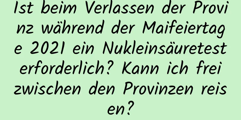 Ist beim Verlassen der Provinz während der Maifeiertage 2021 ein Nukleinsäuretest erforderlich? Kann ich frei zwischen den Provinzen reisen?