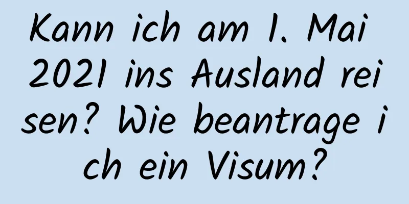 Kann ich am 1. Mai 2021 ins Ausland reisen? Wie beantrage ich ein Visum?